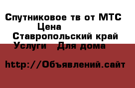 Спутниковое тв от МТС › Цена ­ 3 000 - Ставропольский край Услуги » Для дома   